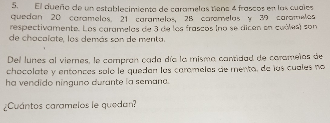 El dueño de un establecimiento de caramelos tiene 4 frascos en los cuales 
quedan 20 caramelos, 21 caramelos, 28 caramelos y 39 caramelos 
respectivamente. Los caramelos de 3 de los frascos (no se dicen en cuáles) son 
de chocolate, los demás son de menta. 
Del lunes al viernes, le compran cada día la misma cantidad de caramelos de 
chocolate y entonces solo le quedan los caramelos de menta, de los cuales no 
ha vendido ninguno durante la semana. 
¿Cuántos caramelos le quedan?