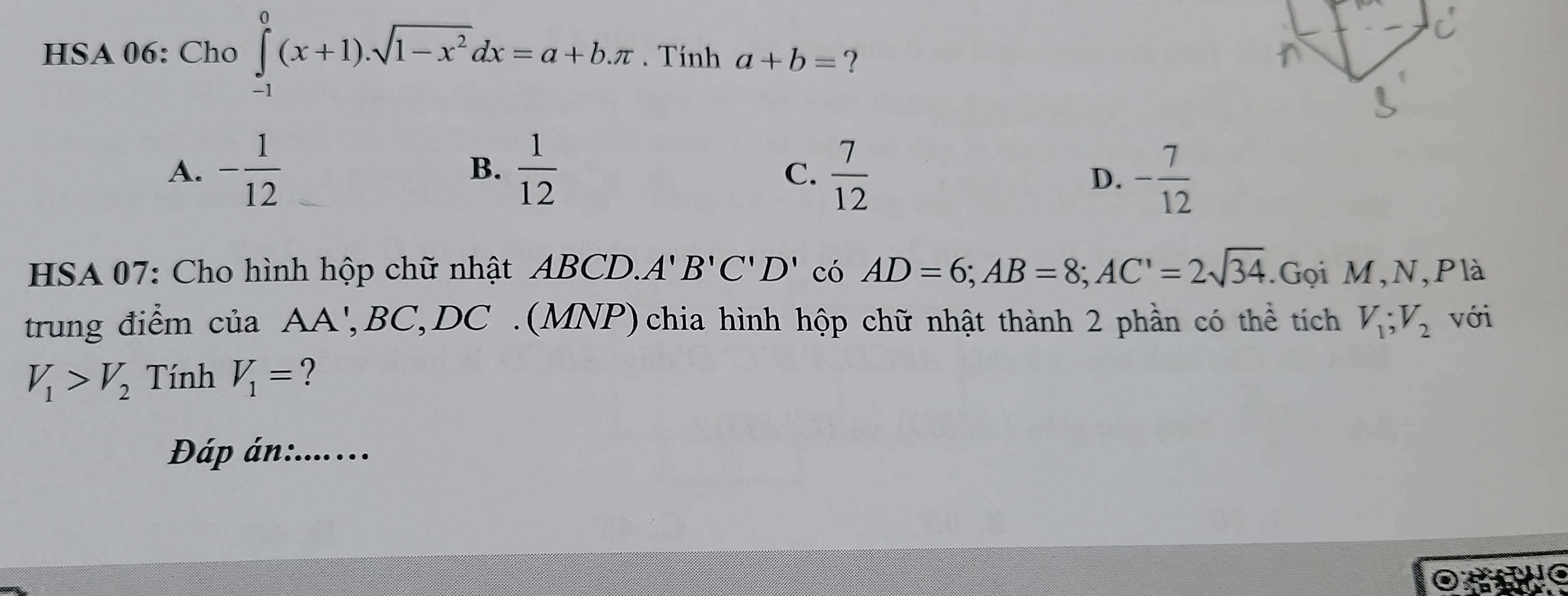 HSA 06: Cho ∈tlimits _(-1)^0(x+1).sqrt(1-x^2)dx=a+b.π. Tính a+b= ?
A. - 1/12   1/12   7/12  - 7/12 
B.
C.
D.
HSA 07: Cho hình hộp chữ nhật ABCD.. A'B'C'D' có AD=6; AB=8; AC'=2sqrt(34).Gọi M,N,Plà
trung điểm của AA', BC, DC.(MNP)chia hình hộp chữ nhật thành 2 phần có thể tích V_1; V_2 với
V_1>V_2 Tính V_1=
Đáp án:........