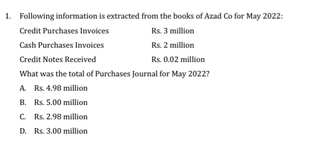 Following information is extracted from the books of Azad Co for May 2022:
Credit Purchases Invoices Rs. 3 million
Cash Purchases Invoices Rs. 2 million
Credit Notes Received Rs. 0.02 million
What was the total of Purchases Journal for May 2022?
A. Rs. 4.98 million
B. Rs. 5.00 million
C. Rs. 2.98 million
D. Rs. 3.00 million