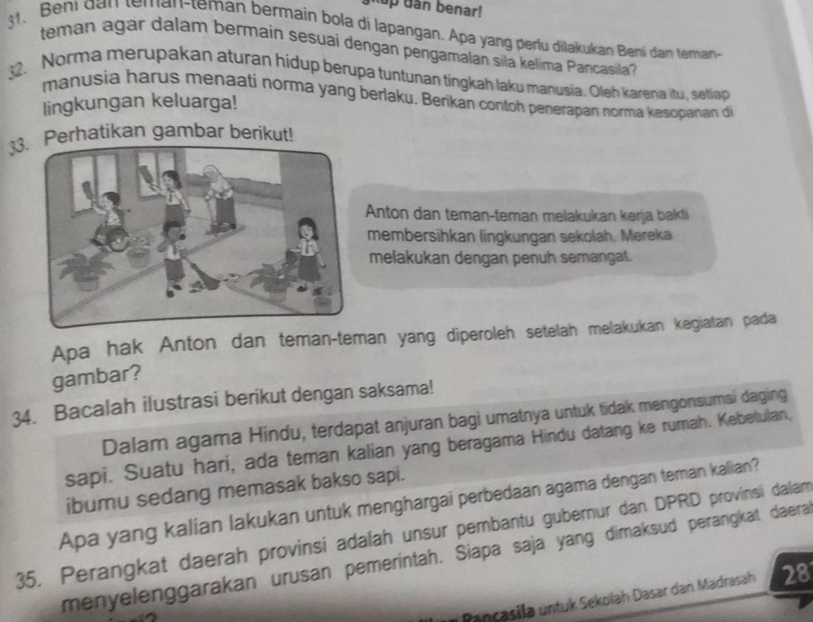 kup dân benar! 
s. Beni dan teman-teman bermain bola di lapangan. Apa yang perlu dilakukan Bení dan teman- 
teman agar dalam bermain sesuai dengan pengamalan sila kelima Pancasila? 
. Norma merupakan aturan hidup berupa tuntunan tingkah laku manusia. Oleh karena itu, setiap 
manusia harus menaati norma yang berlaku. Berikan contoh penerapan norma kesopanan di 
lingkungan keluarga! 
33Perhatikan gambar berikut! 
Anton dan teman-teman melakukan kerja bakti 
membersihkan lingkungan sekolah. Mereka 
melakukan dengan penuh semangat. 
Apa hak Anton dan teman-teman yang diperoleh setelah melakukan kegiatan pada 
gambar? 
34. Bacalah ilustrasi berikut dengan saksama! 
Dalam agama Hindu, terdapat anjuran bagi umatnya untuk tidak mengonsumsi daging 
sapi. Suatu hari, ada teman kalian yang beragama Hindu datang ke rumah. Kebetulan, 
ibumu sedang memasak bakso sapi. 
Apa yang kalian lakukan untuk menghargai perbedaan agama dengan teran kalian? 
35. Perangkat daerah provinsi adalah unsur pembantu gubernur dan DPRD provinsi dalam 
menyelenggarakan urusan pemeríntah. Siapa saja yang dimaksud perangkat daera 
Pançasila untuk Sekolah Dasar dan Madrasah 28