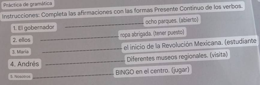 Práctica de gramática 
Instrucciones: Completa las afirmaciones con las formas Presente Continuo de los verbos. 
1. El gobernador _ocho parques. (abierto) 
2. ellos _ropa abrigada. (tener puesto) 
3. María _el inicio de la Revolución Mexicana. (estudiante 
4. Andrés _Diferentes museos regionales. (visita) 
5. Nosotros ___BINGO en el centro. (jugar)