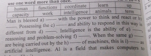 Man is blessed a) _w yu 
_. Possessing the c) _and ability to respond in this way is rat 
different from d) _. Intelligence is the ability of e) _sC 
reasoning and problem-solving f) . When the same g) 
are being carried out by the h) __of machines, this is i) __as : 
artificial intelligence. Al is a field that makes computers to