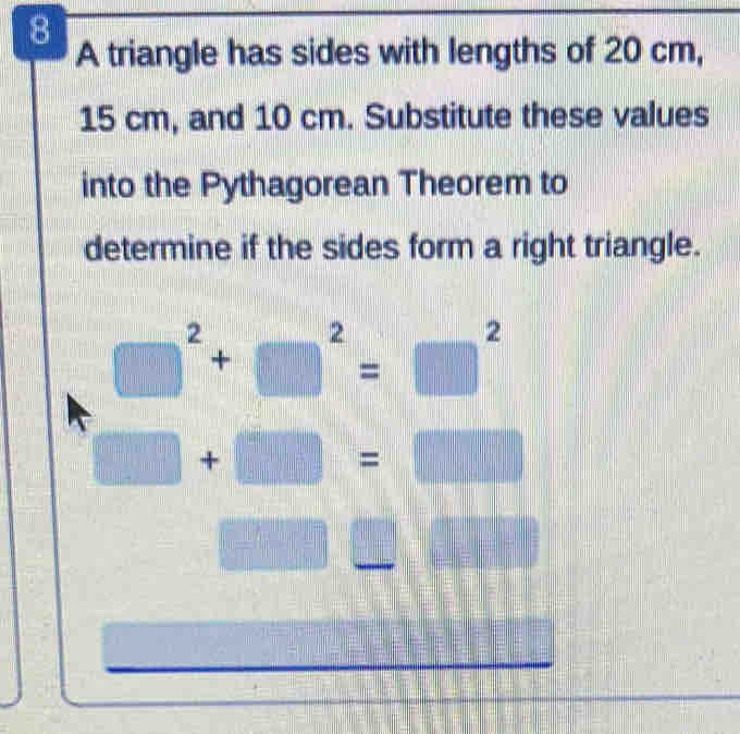 A triangle has sides with lengths of 20 cm,
15 cm, and 10 cm. Substitute these values 
into the Pythagorean Theorem to 
determine if the sides form a right triangle.
□^2+□^2=□^2
□ +□ =□
10=□ | =□