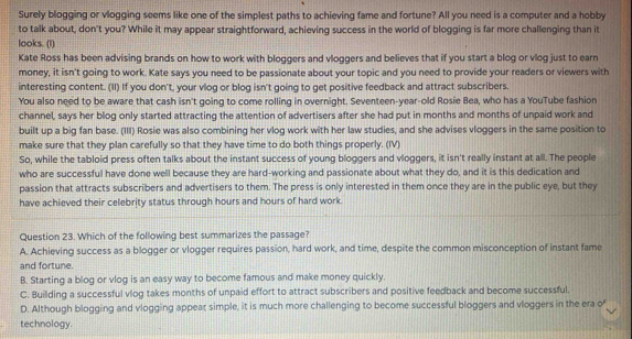 Surely blogging or vlogging seems like one of the simplest paths to achieving fame and fortune? All you need is a computer and a hobby
to talk about, don't you? While it may appear straightforward, achieving success in the world of blogging is far more challenging than it
looks. (1)
Kate Ross has been advising brands on how to work with bloggers and vloggers and believes that if you start a blog or vlog just to earn
money, it isn't going to work. Kate says you need to be passionate about your topic and you need to provide your readers or viewers with
interesting content. (II) If you don't, your vlog or blog isn't going to get positive feedback and attract subscribers.
You also need to be aware that cash isn't going to come rolling in overnight. Seventeen-year-old Rosie Bea, who has a YouTube fashion
channel, says her blog only started attracting the attention of advertisers after she had put in months and months of unpaid work and
built up a big fan base. (III) Rosie was also combining her vlog work with her law studies, and she advises vloggers in the same position to
make sure that they plan carefully so that they have time to do both things properly. (IV)
So, while the tabloid press often talks about the instant success of young bloggers and vloggers, it isn't really instant at all. The people
who are successful have done well because they are hard-working and passionate about what they do, and it is this dedication and
passion that attracts subscribers and advertisers to them. The press is only interested in them once they are in the public eye, but they
have achieved their celebrity status through hours and hours of hard work.
Question 23. Which of the following best summarizes the passage?
A. Achieving success as a blogger or vlogger requires passion, hard work, and time, despite the common misconception of instant fame
and fortune.
B. Starting a blog or vlog is an easy way to become famous and make money quickly.
C. Building a successful vlog takes months of unpaid effort to attract subscribers and positive feedback and become successful.
D. Although blogging and vlogging appear simple, it is much more challenging to become successful bloggers and vloggers in the era of
technology.