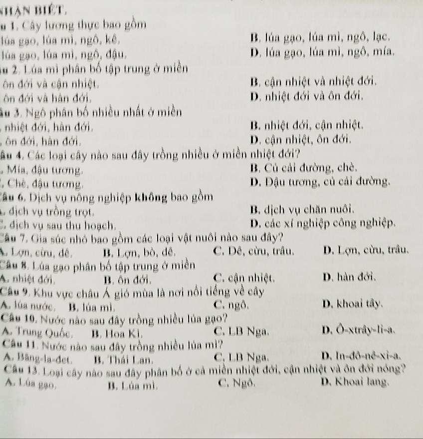 nhận biết.
# 1. Cây lương thực bao gồm
lúa gạo, lúa mì, ngô,kê, B. lúa gạo, lúa mì, ngô, lạc.
lúa gạo, lúa mì, ngô, đậu, D. lúa gạo, lúa mì, ngô, mía.
lu 2. Lúa mì phân bố tập trung ở miền
ôn đới và cận nhiệt. B. cận nhiệt và nhiệt đới.
ôn đới và hàn đới, D. nhiệt đới và ôn đới.
3u 3. Ngô phân bố nhiều nhất ở miền
, nhiệt đới, hàn đới, B. nhiệt đới, cận nhiệt.
ôn đới, hàn đới, D. cận nhiệt, ôn đới.
âu 4. Các loại cây nào sau đây trồng nhiều ở miền nhiệt đới?
Mía, đậu tương, B. Củ cải đường, chè.
* Chè, đậu tương, D. Đậu tương, củ cải đường.
Câu 6. Dịch vụ nông nghiệp không bao gồm
Lđịch vụ trồng trọt. B. dịch vụ chăn nuôi.
C. địch vụ sau thu hoạch. D. các xí nghiệp công nghiệp.
Câu 7. Gia súc nhỏ bao gồm các loại vật nuôi nào sau đây?
A Lợn, cừu, đê, B. Lợn, bò, dê. C. Dê, cừu, trâu, D. Lợn, cừu, trầu.
Câu 8. Lúa gạo phân bố tập trung ở miền
A. nhiệt đới. B. ôn đới, C. cận nhiệt. D. hàn đới.
Câu 9. Khu vực châu Á gió mùa là nơi nổi tiếng về cây
A. lúa nước. B. lúa mì. C. ngô. D. khoai tây.
Câu 10. Nước nào sau đây trồng nhiều lủa gạo?
A. Trung Quốc, B. Hoa Kì. C. LB Nga. D. Ô-xtrây-li-a.
Câu 11. Nước nào sau đây trồng nhiều lủa mì?
A. Bäng-la-đet. B. Thái Lan. C. LB Nga. D. In-đô-nê-xi-a.
Câu 13. Loại cây nào sau đây phân bố ở cả miền nhiệt đới, cận nhiệt và ôn đới nóng?
A. Lùa gạo. B. Lúa mì. C. Ngô. D. Khoai lang.