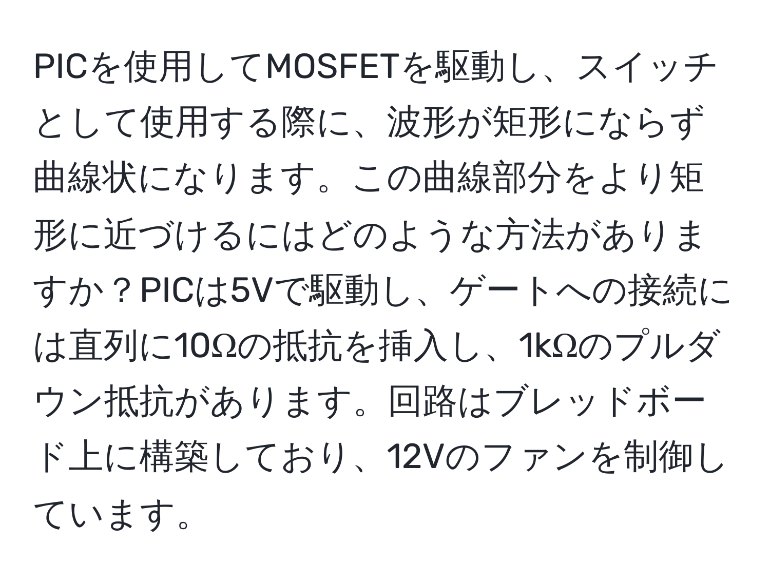 PICを使用してMOSFETを駆動し、スイッチとして使用する際に、波形が矩形にならず曲線状になります。この曲線部分をより矩形に近づけるにはどのような方法がありますか？PICは5Vで駆動し、ゲートへの接続には直列に10Ωの抵抗を挿入し、1kΩのプルダウン抵抗があります。回路はブレッドボード上に構築しており、12Vのファンを制御しています。