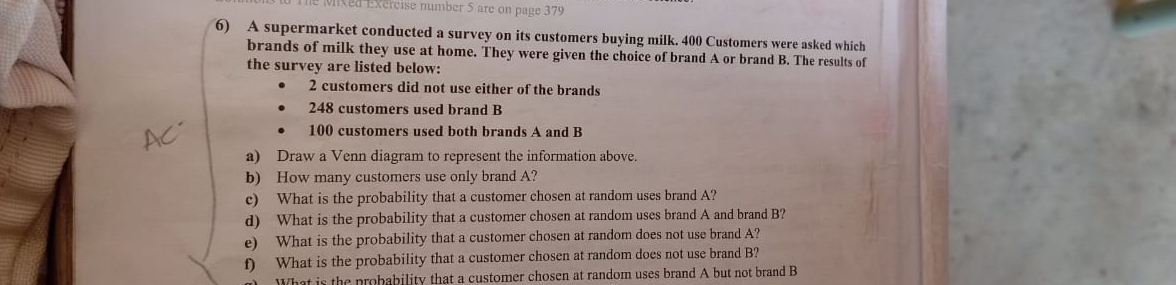 Mixed Exercise number 5 are on page 379 
6) A supermarket conducted a survey on its customers buying milk. 400 Customers were asked which 
brands of milk they use at home. They were given the choice of brand A or brand B. The results of 
the survey are listed below:
2 customers did not use either of the brands
248 customers used brand B
100 customers used both brands A and B 
a) Draw a Venn diagram to represent the information above. 
b) How many customers use only brand A? 
c) What is the probability that a customer chosen at random uses brand A? 
d) What is the probability that a customer chosen at random uses brand A and brand B? 
e) What is the probability that a customer chosen at random does not use brand A? 
f) What is the probability that a customer chosen at random does not use brand B? 
What is the probability that a customer chosen at random uses brand A but not brand B