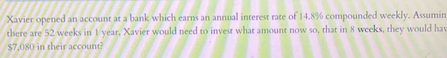 Xavier opened an account at a bank which earns an annual interest rate of 14.8% compounded weekly. Assumin 
there are 52 weeks in 1 year, Xavier would need to invest what amount now so, that in 8 weeks, they would hav
$7,080 in their account?