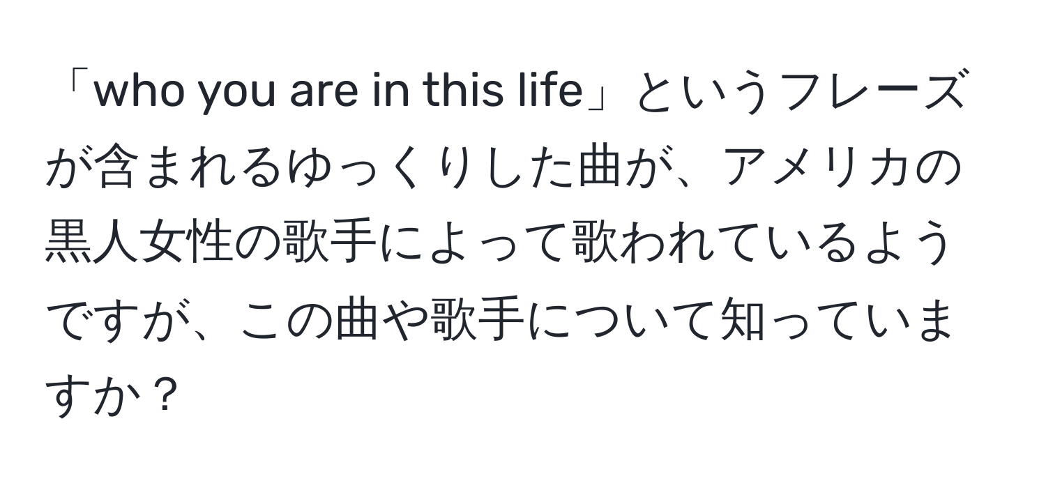 「who you are in this life」というフレーズが含まれるゆっくりした曲が、アメリカの黒人女性の歌手によって歌われているようですが、この曲や歌手について知っていますか？