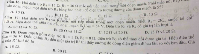 4
Cầu 16: Hai điện trở R_1=15Omega , R_2=30Omega mắc nổi tiếp nhau trong một đoạn mạch. Phải mắc nổi tiếp t
vào đoạn mạch một điện trở R_3 bằng bao nhiều đề điện trở tương đương của đoạn mạch là 55?
A. 10 Ω B. 11 Ω. C. 12Ω.
D. 13 Ω
Cầu 17: Hai điện trở R_1 Và Rà mặc nổi tiếp nhau trong một đoạn mạch. Biết R_1=2R_2 , ampe ké CI 
1, 8 A, hiệu điện thể giữa hai đầu đoạn mạch là U_MN=54V. Điện trở R_1 và R_2 có giá trị lần lượt là
A. 20 Ω và 10 Ω.
B. 20 Ω và 11 Ω C. 12 Ω và 20 Ω. D. 13 Ω và 20 Ω.
Câu 18: Đoạn mạch gồm điện trở
U_AB=36V *. Điều chỉnh R_1=3Omega , R_2=8Omega , điện trở R_3 có thể thay đổi được giá trị. Hiệu điện thế
rị của R' khi đó là R_3 đến một giá trị R' thì thấy cường độ dòng điện giảm đi hai lần so với ban đầu. Giá
A. 10 Ω.
B. 20Ω.