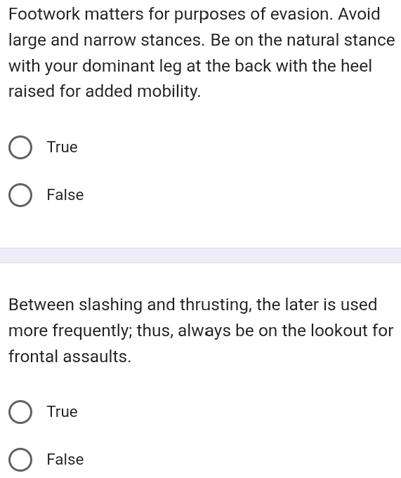 Footwork matters for purposes of evasion. Avoid
large and narrow stances. Be on the natural stance
with your dominant leg at the back with the heel
raised for added mobility.
True
False
Between slashing and thrusting, the later is used
more frequently; thus, always be on the lookout for
frontal assaults.
True
False