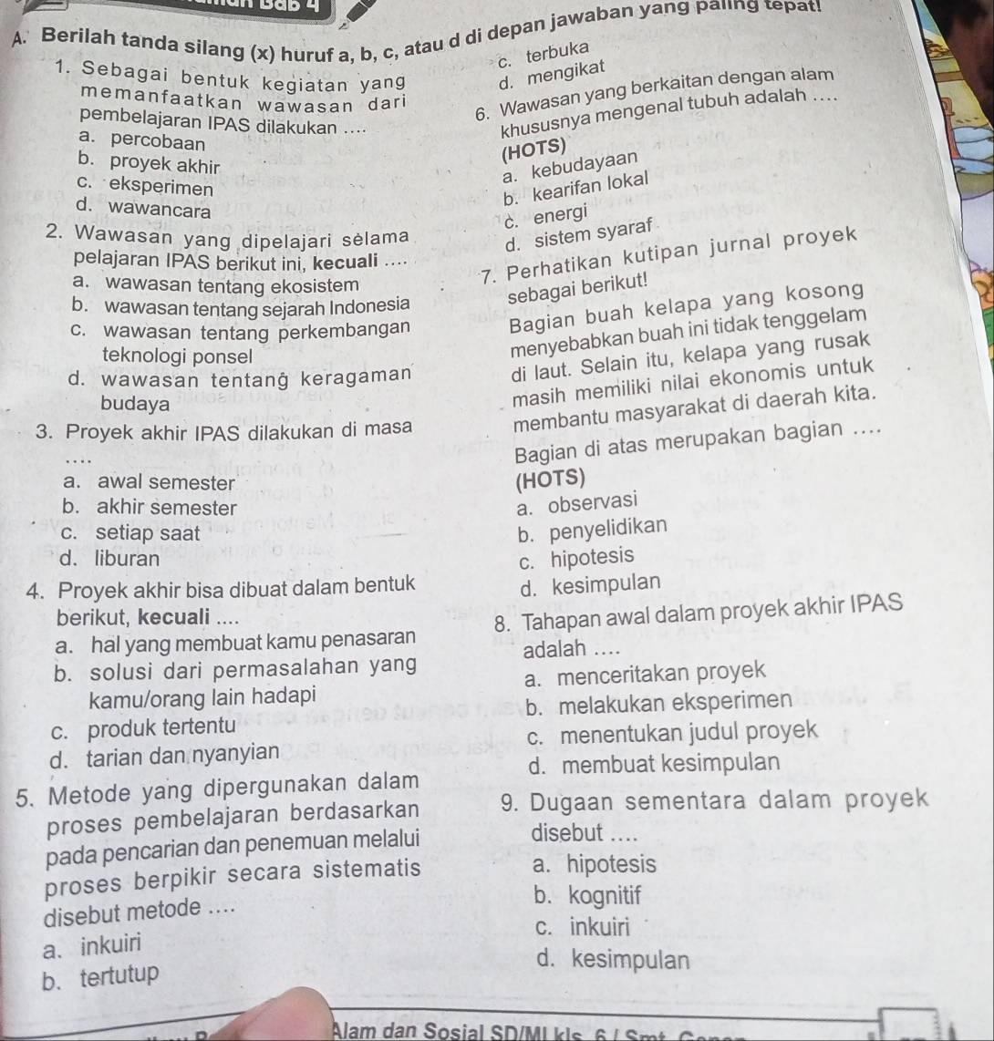 Berilah tanda silang (x) huruf a, b, c, atau d di depan jawaban yang palng tepat!
c. terbuka
1. Sebagai bentuk kegiatan yang d. mengikat
6. Wawasan yang berkaitan dengan alam
memanfaatkan wawasan dari
pembelajaran IPAS dilakukan ....
khususnya mengenal tubuh adalah ....
a. percobaan
b. proyek akhir
(HOTS)
a. kebudayaan
c. eksperimen
b. kearifan lokal
d. wawancara
c. energi
2. Wawasan yang dipelajari sėlama
d. sistem syaraf
pelajaran IPAS berikut ini, kecuali ....
a. wawasan tentang ekosistem
7. Perhatikan kutipan jurnal proyek
sebagai berikut!
b. wawasan tentang sejarah Indonesia
c. wawasan tentang perkembangan
Bagian buah kelapa yang kosong
teknologi ponsel
menyebabkan buah ini tidak tenggelam
d. wawasan tentanġ keragaman
di laut. Selain itu, kelapa yang rusak
budaya
masih memiliki nilai ekonomis untuk
3. Proyek akhir IPAS dilakukan di masa
membantu masyarakat di daerah kita.
...
Bagian di atas merupakan bagian ....
a. awal semester (HOTS)
b. akhir semester a. observasi
c. setiap saat b. penyelidikan
d. liburan c. hipotesis
4. Proyek akhir bisa dibuat dalam bentuk
d. kesimpulan
berikut, kecuali ....
a. hal yang membuat kamu penasaran 8. Tahapan awal dalam proyek akhir IPAS
adalah ....
b. solusi dari permasalahan yang
kamu/orang lain hadapi a. menceritakan proyek
b. melakukan eksperimen
c. produk tertentu
c. menentukan judul proyek
d. tarian dan nyanyian
d. membuat kesimpulan
5. Metode yang dipergunakan dalam
proses pembelajaran berdasarkan 9. Dugaan sementara dalam proyek
pada pencarian dan penemuan melalui
disebut ....
proses berpikir secara sistematis
a. hipotesis
disebut metode ....
b. kognitif
c. inkuiri
a、inkuiri
d. kesimpulan
b、 tertutup
Alam dan Sosial SD/Ml k ls