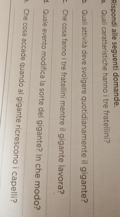 Rispondi alle seguenti domande. 
a. Quali caratteristiche hanno i tre fratellini? 
_ 
b. Quali attività deve svolgere quotidianamente il gigante? 
_ 
_ 
c. Che cosa fanno i tre fratellini mentre il gigante lavora? 
_ 
d. Quale evento modifica la sorte del gigante? In che modo? 
_ 
e. Che cosa accade quando al gigante ricrescono i capelli?