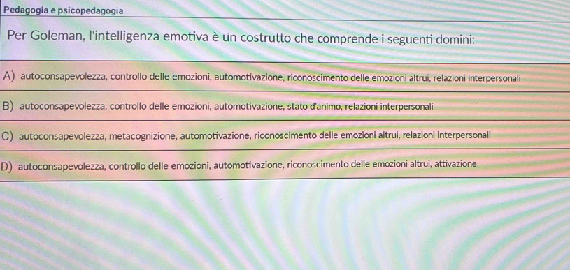 Pedagogia e psicopedagogia
Per Goleman, l'intelligenza emotiva è un costrutto che comprende i seguenti domini:
A) autoconsapevolezza, controllo delle emozioni, automotivazione, riconoscimento delle emozioni altrui, relazioni interpersonali
B) autoconsapevolezza, controllo delle emozioni, automotivazione, stato d'animo, relazioni interpersonali
C) autoconsapevolezza, metacognizione, automotivazione, riconoscimento delle emozioni altrui, relazioni interpersonali
D) autoconsapevolezza, controllo delle emozioni, automotivazione, riconoscimento delle emozioni altrui, attivazione