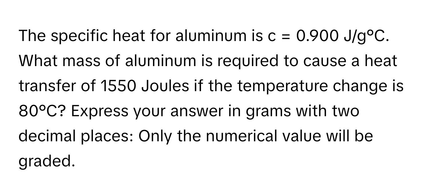 The specific heat for aluminum is c = 0.900 J/g°C. What mass of aluminum is required to cause a heat transfer of 1550 Joules if the temperature change is 80°C? Express your answer in grams with two decimal places: Only the numerical value will be graded.