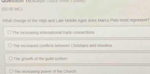 Question T0(Mulliple Choice Worth 5 points)
(02 05 MC)
What change of the High and Late Middle Ages does Marco Polo most represent?
The increasing international trade connections
The increased conflicts between Christians and Muslims
The growth of the guild system
The increasing power of the Church