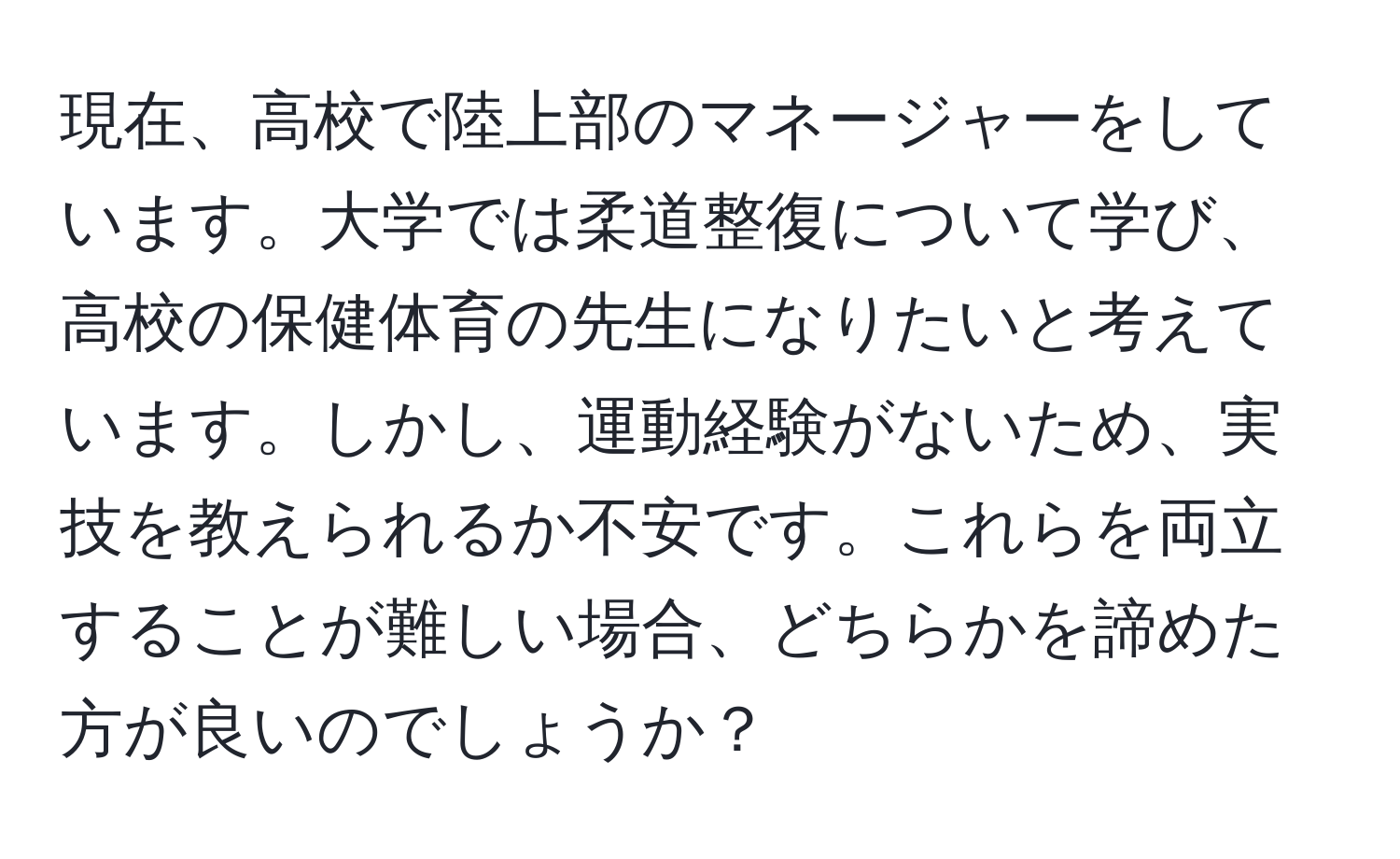 現在、高校で陸上部のマネージャーをしています。大学では柔道整復について学び、高校の保健体育の先生になりたいと考えています。しかし、運動経験がないため、実技を教えられるか不安です。これらを両立することが難しい場合、どちらかを諦めた方が良いのでしょうか？