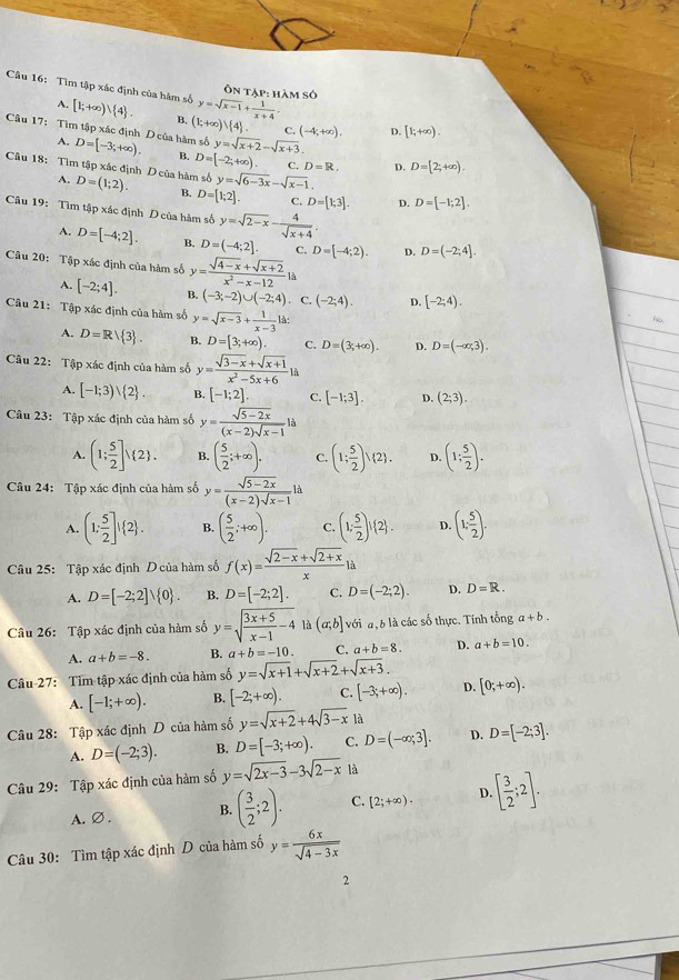 Tìm tập xác định của hàm số [1;+∈fty ) 4 . B. (1;+∈fty )∪  4 . y=sqrt(x-1)+ 1/x+4 
Ôn tập: hàm số
A.
Câu 17: Tìm tập xác định D của hàm số D=[-3;+∈fty ). B. D=[-2;+∈fty ) y=sqrt(x+2)-sqrt(x+3).
C. (-4,+∈fty ). D. [1;+∈fty ).
A,
C. D=R. D. D=[2;+∈fty ).
Câu 18: Tìm tập xác định D của hàm số D=(1;2). B. D=[1;2]. y=sqrt(6-3x)-sqrt(x-1).
A.
C. D=[1;3]. D. D=[-1;2].
Câu 19: Tìm tập xác định D của hàm số y=sqrt(2-x)- 4/sqrt(x+4) .
A. D=[-4;2]. B. D=(-4;2]. C. D=[-4;2). D. D=(-2;4].
Câu 20: Tập xác định của hàm số y= (sqrt(4-x)+sqrt(x+2))/x^2-x-12 la
A. [-2;4]. B. (-3;-2)∪ (-2;4) C. (-2;4). D. [-2;4).
Câu 21: Tập xác định của hàm số y=sqrt(x-3)+ 1/x-3 1a:
No.
A. D=Rvee  3 . B. D=[3;+∈fty ). C. D=(3,+∈fty ). D. D=(-∈fty ,3).
Câu 22: Tập xác định của hàm số y= (sqrt(3-x)+sqrt(x+1))/x^2-5x+6 li
A. [-1;3)vee  2 . B. [-1;2]. C. [-1;3]. D. (2;3).
Câu 23: Tập xác định của hàm số y= (sqrt(5-2x))/(x-2)sqrt(x-1) li
A. (1; 5/2 ]) 2 . B. ( 5/2 ;+∈fty ). C. (1; 5/2 )vee  2 . D. (1; 5/2 ).
Câu 24: Tập xác định của hàm số y= (sqrt(5-2x))/(x-2)sqrt(x-1) la
A. (1: 5/2 ]! 2 . B. ( 5/2 ;+∈fty ). C. (1; 5/2 )! 2 .(2). D. (1: 5/2 ).
Câu 25: Tập xác định Dcủa hàm số f(x)= (sqrt(2-x)+sqrt(2+x))/x la
A. D=[-2;2]vee  0 . B. D=[-2;2]. C. D=(-2;2). D. D=R.
Câu 26: Tập xác định của hàm số y=sqrt(frac 3x+5)x-1-4 là (a;b] với đ, b là các số thực. Tính tổng a+b.
A. a+b=-8. B. a+b=-10 C. a+b=8. D. a+b=10.
Câu 27: Tim tập xác định của hàm số y=sqrt(x+1)+sqrt(x+2)+sqrt(x+3).
A. [-1;+∈fty ). B. [-2;+∈fty ). C. [-3;+∈fty ). D. [0;+∈fty ).
Câu 28: Tập xác định D của hàm số y=sqrt(x+2)+4sqrt(3-x) là
A. D=(-2;3). B. D=[-3;+∈fty ). C. D=(-∈fty ;3]. D. D=[-2;3].
Câu 29: Tập xác định của hàm số y=sqrt(2x-3)-3sqrt(2-x) là
A.∅ . B. ( 3/2 ;2). C. [2;+∈fty ). D. [ 3/2 ;2].
Câu 30: Tìm tập xác định D của hàm số y= 6x/sqrt(4-3x) 
2