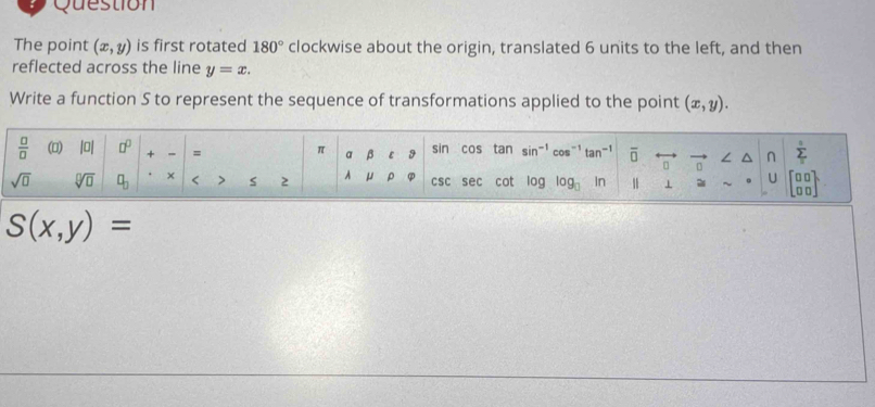 Question 
The point (x,y) is first rotated 180° clockwise about the origin, translated 6 units to the left, and then 
reflected across the line y=x. 
Write a function S to represent the sequence of transformations applied to the point (x,y).
 □ /□   () |0| □^(□) + = = π a beta ε 9 sin cos tan sin^(-1) cos^(-1)tan^(-1) overline □  0 ∠ ^ n sumlimits _T^((circ)
sqrt(□) sqrt [□ ]□ ) □ _□ . × < > s 2 A μ ρ csc Se cot log log _□  ir 1 1 = ~ U beginbmatrix □ □  □ □ endbmatrix
S(x,y)=