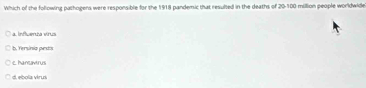 Which of the following pathogens were responsible for the 1918 pandemic that resulted in the deaths of 20-100 million people worldwide
a. Influenza virus
b. Yersinia pestis
c. hantavirus
d. ebola virus