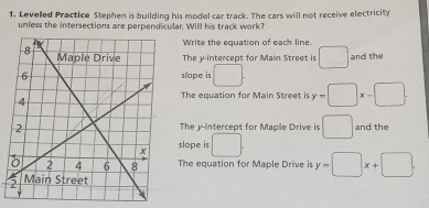 Levelled Practice Stephen is building his model car track. The cars will not receive electricity 
unless the intersections are perpendicular. Will his track work? 
Write the equation of each line. 
The y-intercept for Main Street is □ and the 
slope is □. 
The equation for Main Street is y=□ x-□. 
The y-intercept for Maple Drive is □ and the 
slope is □ . 
The equation for Maple Drive is y=□ x+□.