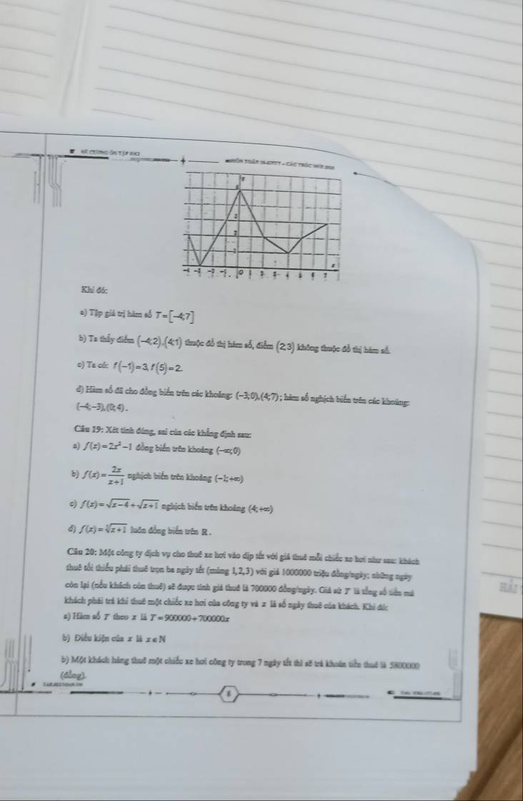 # st críng ón tự eg
Thên thển 164myt - Cáu thốc vín doi
Khi đó:
a) Tập giả trị hàm số T=[-4,7]
b) Ta thầy điểm (-4,2),(4,1) thuộc đổ thị hàm số, điễm (2,3) ) không thuộc đổ thị hàm số.
c) Ta có: f(-1)=3,f(5)=2
đ) Hàm số đã cho đồng biển trên các khoảng: (-3;0),(4;7) ) ; hàm số nghịch biển trên các khoảng:
(-4;-3),(0;4).
Câu 19: Xét tinh đúng, sai của các khẳng định sau:
a f(x)=2x^2-1 đồng biển trên khoảng (-as0)
b) f(x)= 2x/x+1  nghịch biển trên khoảng (−1;+∞)
f(x)=sqrt(x-4)+sqrt(x+1) nghịch biển trên khoảng (4,+∈fty )
d) f(x)=sqrt[3](x+1) luôn đồng biển trên R .
Câu 20: Một công ty địch vụ cho thuê xe hơi vào dịp tốt với giá thuê mỗi chiếc xe hơi như sau: khách
thuô tối thiểu phái thuê trọn ba ngày tết (màng 1,2,3) với giả 1000000 triệu đồng/ngày; những ngày
còn lại (nểu khích còn thuê) sẽ được tính giá thuê là 700000 đồng/ngày. Giả sử 7 là tổng số tiên mà Hải
khách phái trá khi thuô một chiếc xo hơi của công ty và 2 là số ngày thuê của khích. Khi đức
a) Hàm số  theo x là T=900000+700000x
b) Điều kiện của x là x ∈ N
b) Một khách hàng thuô một chiếu xe hơi công ty trong 7 ngày tết thì s5 trẻ khoán tiền thuế là SHIXX)
(dòng).