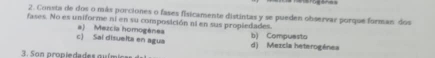 Consta de dos o más porciones o fases fisicamente distintas y se pueden observar porque forman, dos
fases. No es uniforme ní en su composición ni en sus propiedades.
b) Compuesto
c) Sai disuelta en agua a) Mezcia homogénea d) Mexcia heterogénes
3. Son propiedades química