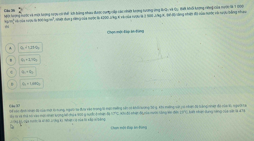 Q_1 và Q_2 Biết khối lượng riêng của nước là 1 000
Một lượng nước và một lượng rượu có thể: ích băng nhau được cung cấp các nhiệt lượng tương ứng là
kg/m^3. và của rượu là 800kg/m^3 2, nhiệt dung riêng của nước là 4200 J/kg.K và của rượu là 2 500 J/kg.K. Đế độ tăng nhiệt độ của nước và rượu bằng nhau
thì
Chọn một đáp án đúng
A Q_1=1,25Q_2.
B Q_1=2, 1Q_2.
C Q_1=Q_2.
D Q_1=1,68Q_2. 
Câu 37
Đế xác định nhiệt độ của một lò nung, người ta đưa vào trong lò một miếng sắt có khối lượng 50 g. Khi miếng sắt có nhiệt độ băng nhiệt độ của lò, người ta
lấy ra và thả nó vào một nhiệt lượng kế chủ a 900 g nước ở nhiệt độ 17°C Khi đó nhiệt độ của nước tăng lên đến 23°C , biết nhiệt dung riêng của sắt là 478
J/(kg.k), của nước là 4180 J/(kg.k). Nhiệt cộ của lò xấp xỉ băng
Chọn một đáp án đúng