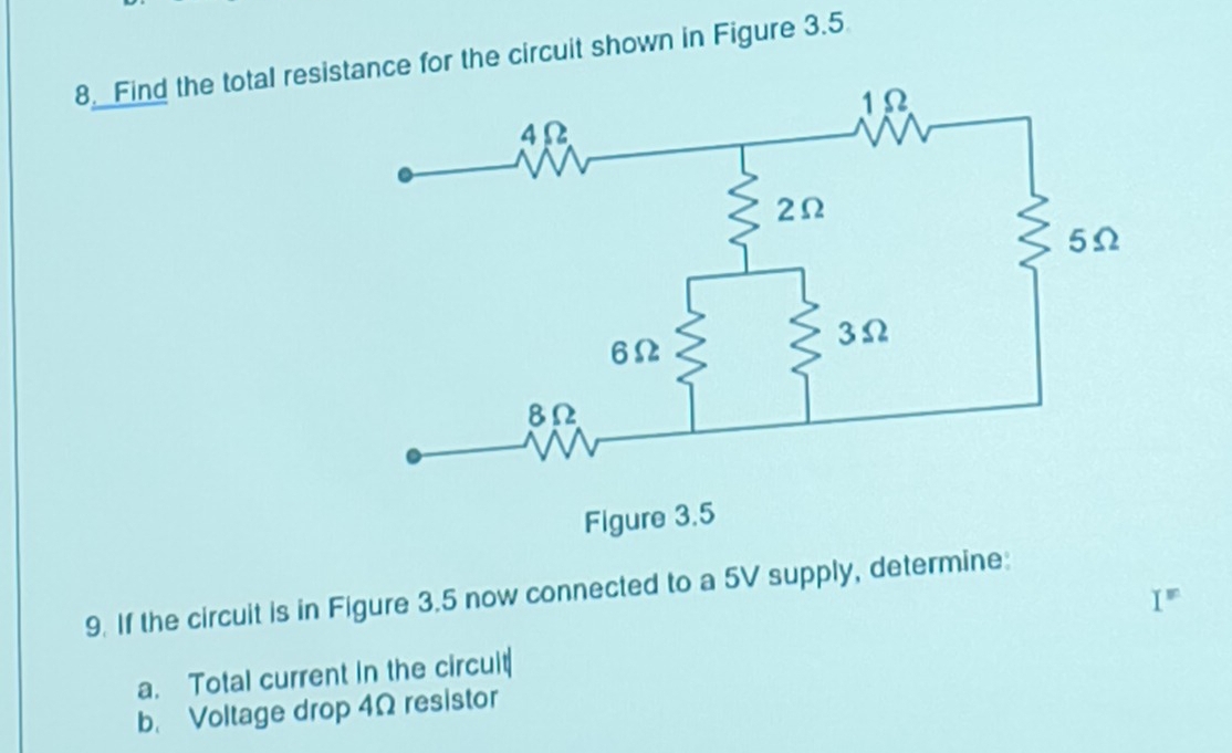 Find the total resitance for the circuit shown in Figure 3.5
9. If the circuit is in Figure 3.5 now connected to a 5V supply, determine: 
I 
a. Total current in the circult 
b. Voltage drop 4Ω resistor