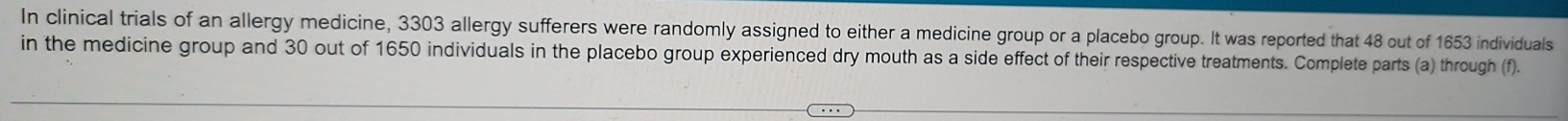 In clinical trials of an allergy medicine, 3303 allergy sufferers were randomly assigned to either a medicine group or a placebo group. It was reported that 48 out of 1653 individuals 
in the medicine group and 30 out of 1650 individuals in the placebo group experienced dry mouth as a side effect of their respective treatments. Complete parts (a) through (f).