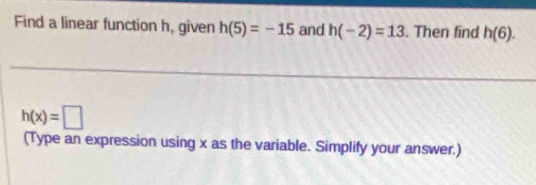 Find a linear function h, given h(5)=-15 and h(-2)=13. Then find h(6).
h(x)=□
(Type an expression using x as the variable. Simplify your answer.)