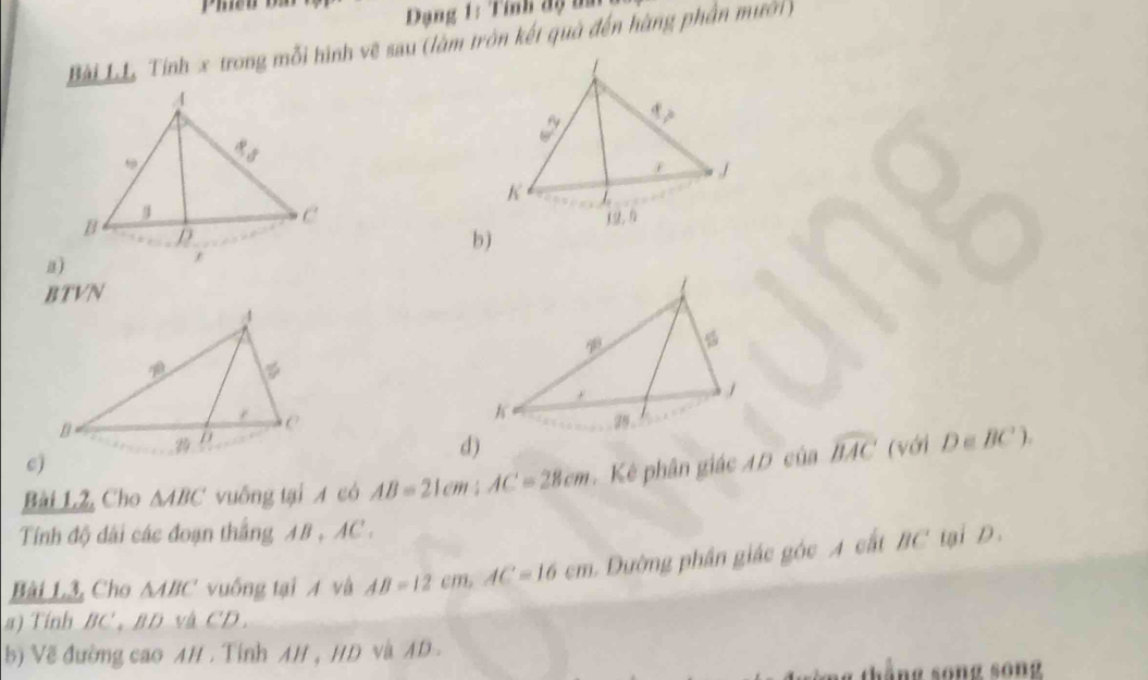 Dạng 1: Tính độ na
Bài Lư Tính x trong mỗi hình vệ sau (làm tròn kết quả đến hàng phần mưới)
b j
a)
BTVN

d)
c)
Bài L2, Cho △ ABC vuống tại A có AB=21cm : AC=28cm Kẻ phân giác 4D của widehat BAC (với D∈ BC°). 
Tính độ dài các đoạn thắng AB_1AC_1
Bài L3, Cho △ ABC vuống tại A và AB=12cm, AC=16cm Dường phần giác góc A cất BC tại D
#) Tính BC', BD và CD. 
b) Về đường cao AH . Tỉnh AH , HD và AD.
thắng song song