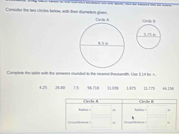 Dray cacn vaue w we VII urc tuie, nul al vaiuçó wI de vocu. 
Consider the two circles below, with their diameters given. 
Complete the table with the answers rounded to the nearest thousandth. Use 3.14 for π
4.25 26.69 7.5 56.716 11.039 1.875 11.775 44.156
Circle A Circle B
Radius = in Radius = in 
Circumference = in Circumference = in