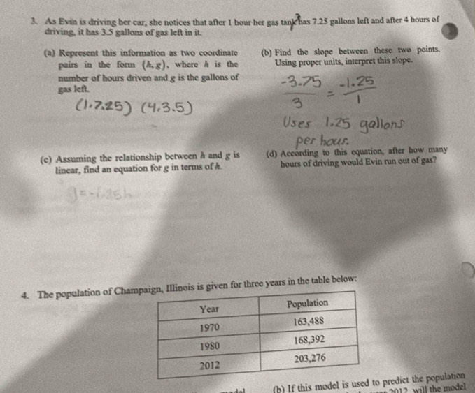 As Evin is driving her car, she notices that after 1 hour her gas tank has 7.25 gallons left and after 4 hours of 
driving, it has 3.5 gallons of gas left in it. 
(a) Represent this information as two coordinate (b) Find the slope between these two points. 
pairs in the form (h,g) ,where h is the Using proper units, interpret this slope. 
number of hours driven and g is the gallons of 
gas left. 
(c) Assuming the relationship between h and g is (d) According to this equation, after how many 
linear, find an equation for g in terms of A. hours of driving would Evin run out of gas? 
4. The population of Chamis given for three years in the table below: 
(b) If this model is used to predict the population
12 will the model