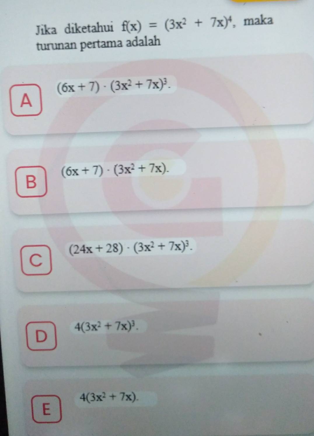 Jika diketahui f(x)=(3x^2+7x)^4 , maka
turunan pertama adalah
(6x+7)· (3x^2+7x)^3. 
A
(6x+7)· (3x^2+7x).
B
(24x+28)· (3x^2+7x)^3. 
C
D 4(3x^2+7x)^3.
4(3x^2+7x). 
E