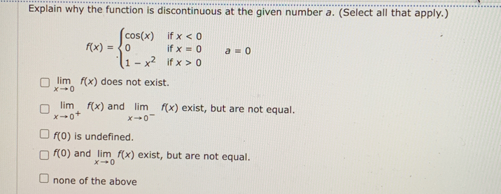 Explain why the function is discontinuous at the given number a. (Select all that apply.)
f(x)=beginarrayl cos (x)ifx<0 0ifx=0 1-x^2ifx>0endarray.  a=0
limlimits _xto 0f(x) does not exist.
limlimits _xto 0^+f(x) and limlimits _xto 0^-f(x) exist, but are not equal.
f(0) is undefined.
f(0) and limlimits _xto 0f(x) exist, but are not equal.
none of the above