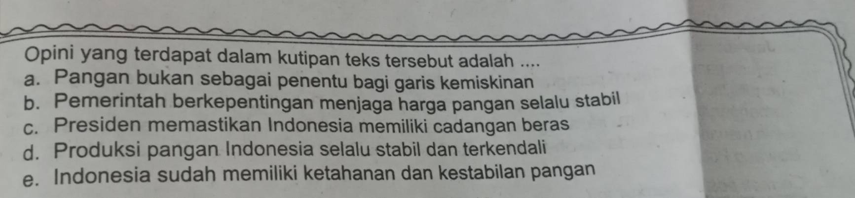 Opini yang terdapat dalam kutipan teks tersebut adalah ....
a. Pangan bukan sebagai penentu bagi garis kemiskinan
b. Pemerintah berkepentingan menjaga harga pangan selalu stabil
c. Presiden memastikan Indonesia memiliki cadangan beras
d. Produksi pangan Indonesia selalu stabil dan terkendali
e. Indonesia sudah memiliki ketahanan dan kestabilan pangan