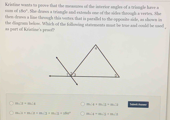 Kristine wants to prove that the measures of the interior angles of a triangle have a
sum of 180°. She draws a triangle and extends one of the sides through a vertex. She
then draws a line through this vertex that is parallel to the opposite side, as shown in
the diagram below. Which of the following statements must be true and could be used
as part of Kristine’s proof?
m∠ 2=m∠ 4
m∠ 4+m∠ 5=m∠ 2 Submit Answer
m∠ 1+m∠ 2+m∠ 3+m∠ 5=180° m∠ 4=m∠ 5+m∠ 2