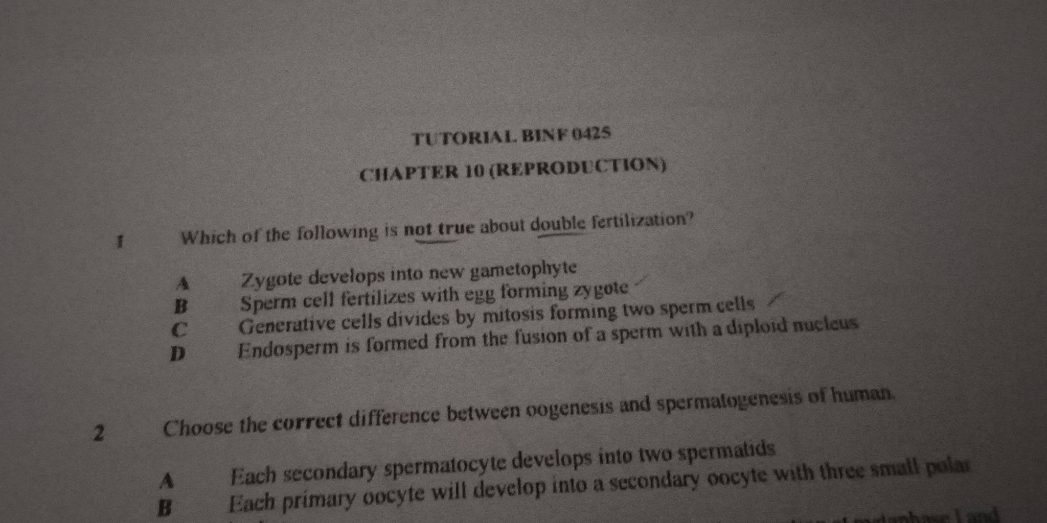 TUTORIAL. BINF 042S
CHAPTER 10 (REPRODUCTION)
I Which of the following is not true about double fertilization?
A Zygote develops into new gametophyte
B Sperm cell fertilizes with egg forming zygote
C Generative cells divides by mitosis forming two sperm cells
D Endosperm is formed from the fusion of a sperm with a diploid nucleus
2 Choose the correct difference between oogenesis and spermatogenesis of human.
A Each secondary spermatocyte develops into two spermatids
B€ Each primary oocyte will develop into a secondary oocyte with three small polar