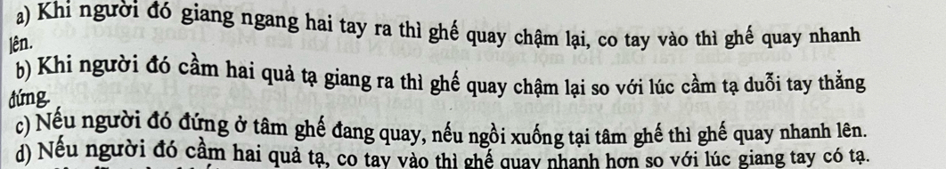 a) Khi người đó giang ngang hai tay ra thì ghế quay chậm lại, co tay vào thì ghế quay nhanh
lên.
b) Khi người đó cầm hai quả tạ giang ra thì ghế quay chậm lại so với lúc cầm tạ duỗi tay thằng
đứng.
c) Nếu người đó đứng ở tâm ghế đang quay, nếu ngồi xuống tại tâm ghế thì ghế quay nhanh lên.
d) Nếu người đó cầm hai quả ta, co tay vào thi chể quay nhanh hơn so với lúc giang tay có tạ.