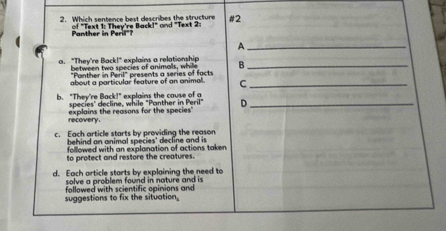 Which sentence best describes the structure #2
of "Text 1: They're Back!" and "Text 2:
Panther in Peril"?
_A
a. "They're Back!" explains a relationship B_
between two species of animals, while
"Panther in Peril" presents a series of facts
about a particular feature of an animal. C_
b. "They're Back!" explains the cause of a
species' decline, while "Panther in Peril" D_
explains the reasons for the species'
recovery.
c. Each article starts by providing the reason
behind an animal species' decline and is
followed with an explanation of actions taken 
to protect and restore the creatures.
d. Each article starts by explaining the need to
solve a problem found in nature and is 
followed with scientific opinions and
suggestions to fix the situation.