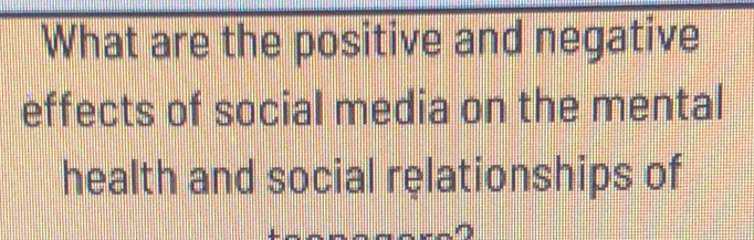 What are the positive and negative 
effects of social media on the mental 
health and social relationships of