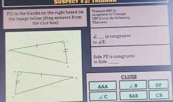 Fill in the blanks on the right based on congruent to Triangle Triangle ABC ==
the image below (drag answers from DEF due in the following Theorem 
the clue box) 
/_ is congruent
to∠ E
Side FE is congruent 
to Side_ 
CLUES 
AAA ∠ B DF
SAS CB
∠ C