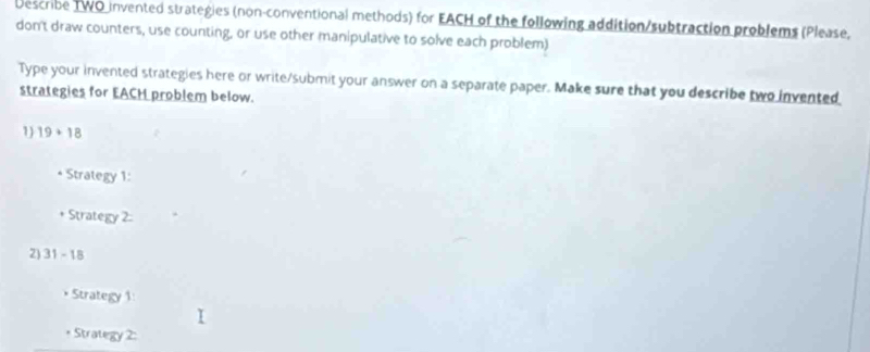 Describe TWO invented strategies (non-conventional methods) for EACH of the following addition/subtraction problems (Please, 
don't draw counters, use counting, or use other manipulative to solve each problem) 
Type your invented strategies here or write/submit your answer on a separate paper. Make sure that you describe two invented 
strategies for EACH problem below. 
1) 19+18
Strategy 1: 
Strategy 2. 
2) 31-18
Strategy 1 
* Strategy 2: