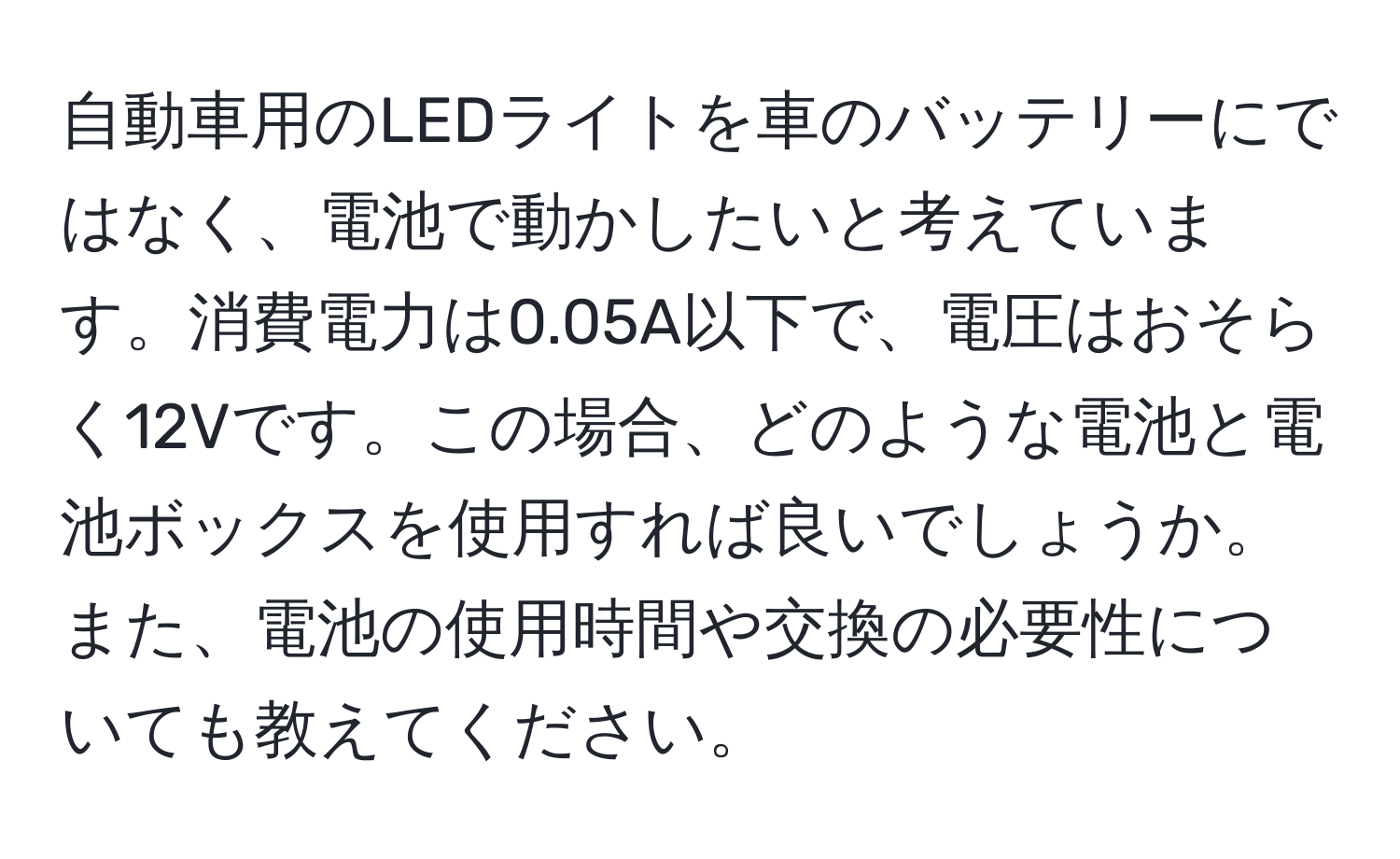 自動車用のLEDライトを車のバッテリーにではなく、電池で動かしたいと考えています。消費電力は0.05A以下で、電圧はおそらく12Vです。この場合、どのような電池と電池ボックスを使用すれば良いでしょうか。また、電池の使用時間や交換の必要性についても教えてください。