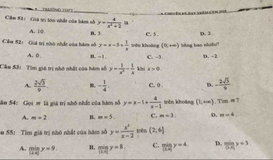 TrưÔng thPt 
Câu 51: Giả trị lớn nhất của hàm số y= 4/x^2+2 1A
A. 10. B. 3 C. 5. D. 2.
Câu 52: Giá trị nhỏ nhất của hàm số y=x-5+ 1/x  trên khoảng (0;+∈fty ) bằng bao nhiêu?
A. 0. B. -1. C. -3 D. -2
Câu 53: Tim giá trị nhỏ nhất của hàm số y= 1/x^3 - 1/x  khi x>0.
A.  2sqrt(3)/9 . - 1/4 . C. 0. D. - 2sqrt(3)/9 
B.
Sâu 54: Gọi m là giá trị nhớ nhất của hàm số y=x-1+ 4/x-1  trên khoảng (1;+∈fty ). Tim m ?
A. m=2 B. m=5.
C. m=3. D. m=4. 
su 55: Tìm giá trị nhỏ nhất của hàm số y= x^2/x-2  trên (2;6].
A. limlimits _(2.6)y=9. limlimits _(2,6)y=8. C. miny=4. D, limlimits _(2,6]y=3, 
B.