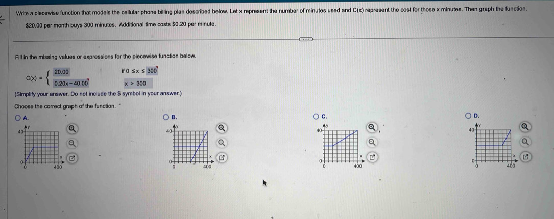 Write a piecewise function that models the cellular phone billing plan described below. Let x represent the number of minutes used and C(x) represent the cost for those x minutes. Then graph the function.
$20.00 per month buys 300 minutes. Additional time costs $0.20 per minute.
Fill in the missing values or expressions for the piecewise function below.
C(x)=beginarrayl  (20.00)/0.20x-40.00 endarray. if0≤ x≤ 300
x>300
(Simplify your answer. Do not include the $ symbol in your answer.)
Choose the correct graph of the function. "
A.
B.
C.
D.