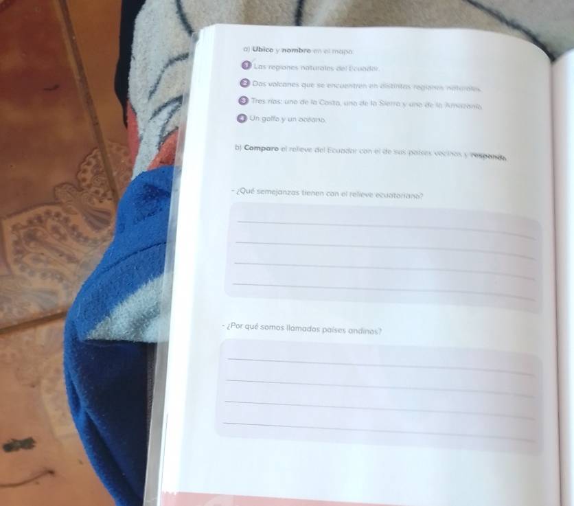 Ubico y nombro en el maña 
69 Las regiones naturales del Ecuador. 
Das volcanes que se encuentres en distintas regiones naturales 
E Tres rías: una de la Casta, una de la Sierra y una de la Amizanía 
L Un golfo y un oceano 
b) Comparo el relieve del Ecuador con el de sus paíees vecinos y respance 
- ¿Qué semejanzas tienen con el relieve ecuatoriano? 
_ 
_ 
_ 
_ 
- ¿Por qué somos llamados países andinos? 
_ 
_ 
_ 
_