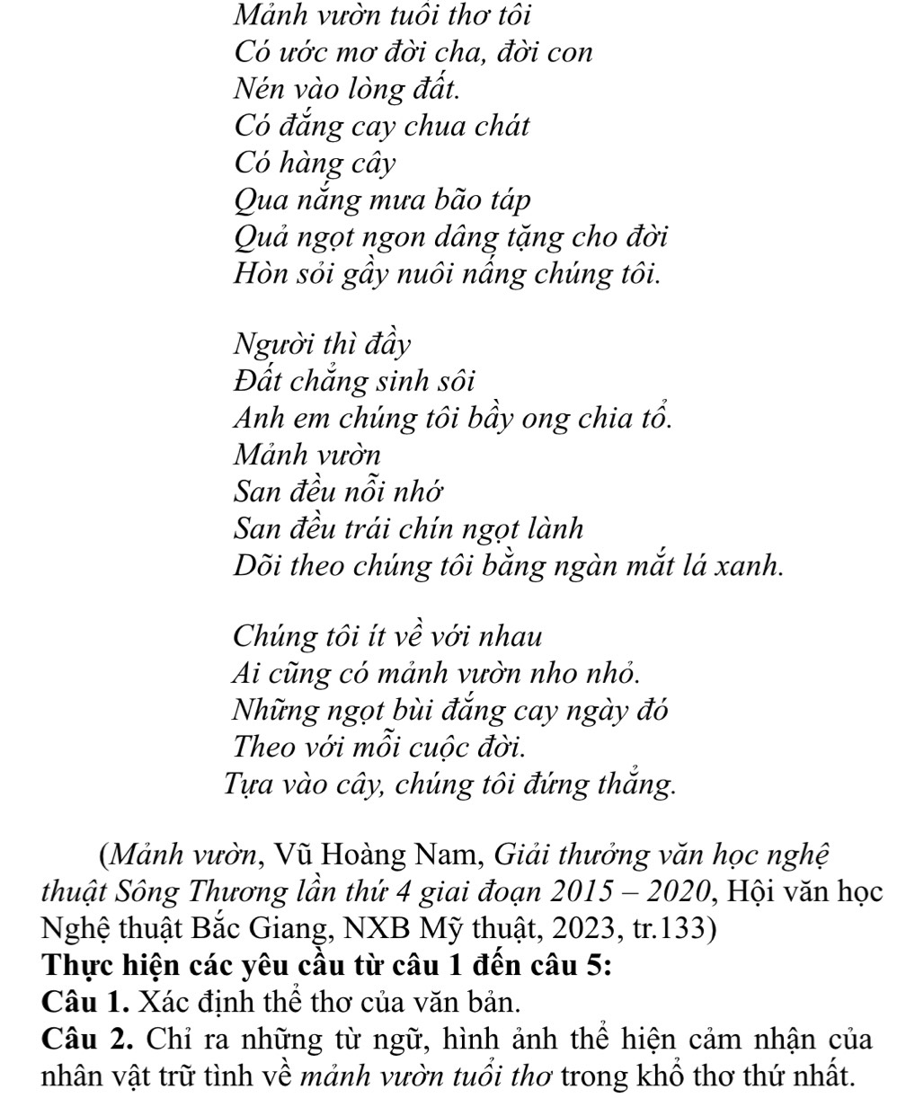 Mảnh vườn tuổi thơ tôi 
Có ước mơ đời cha, đời con 
Nén vào lòng đất. 
Có đắng cay chua chát 
Có hàng cây 
Qua nắng mưa bão táp 
Quả ngọt ngon dâng tặng cho đời 
Hòn sỏi gầy nuôi nấng chúng tôi. 
Người thì đầy 
Đất chẳng sinh sôi 
Anh em chúng tôi bầy ong chia tổ. 
Mảnh vườn 
San đều nỗi nhớ 
San đều trái chín ngọt lành 
Dõi theo chúng tôi bằng ngàn mắt lá xanh. 
Chúng tôi ít về với nhau 
Ai cũng có mảnh vườn nho nhỏ. 
Những ngọt bùi đắng cay ngày đó 
Theo với mỗi cuộc đời. 
Tựa vào cây, chúng tôi đứng thắng. 
(Mảnh vườn, Vũ Hoàng Nam, Giải thưởng văn học nghệ 
thuật Sông Thương lần thứ 4 giai đoạn 2015 - 2020, , Hội văn học 
Nghệ thuật Bắc Giang, NXB Mỹ thuật, 2023, tr.133) 
Thực hiện các yêu cầu từ câu 1 đến câu 5: 
Câu 1. Xác định thể thơ của văn bản. 
Câu 2. Chỉ ra những từ ngữ, hình ảnh thể hiện cảm nhận của 
nhân vật trữ tình về mảnh vườn tuổi thơ trong khổ thơ thứ nhất.