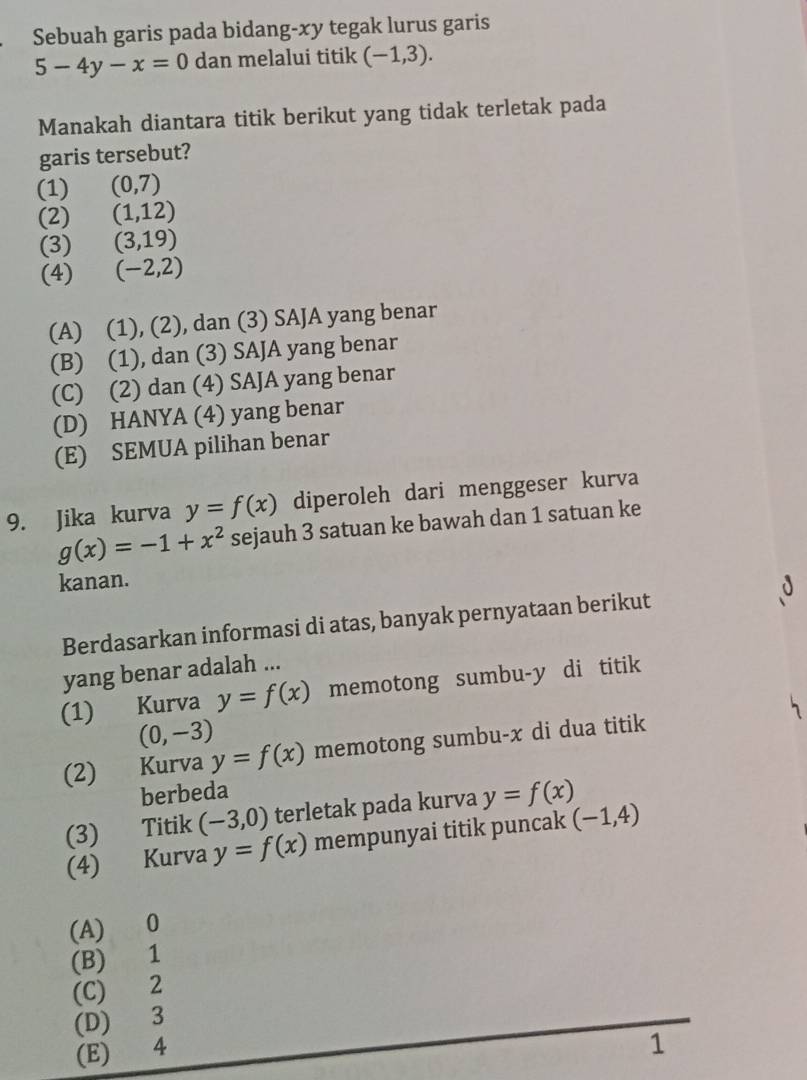 Sebuah garis pada bidang-xy tegak lurus garis
5-4y-x=0 dan melalui titik (-1,3). 
Manakah diantara titik berikut yang tidak terletak pada
garis tersebut?
(1) (0,7)
(2) (1,12)
(3) (3,19)
(4) (-2,2)
(A) (1), (2), dan (3) SAJA yang benar
(B) (1), dan (3) SAJA yang benar
(C) (2) dan (4) SAJA yang benar
(D) HANYA (4) yang benar
(E) SEMUA pilihan benar
9. Jika kurva y=f(x) diperoleh dari menggeser kurva
g(x)=-1+x^2 sejauh 3 satuan ke bawah dan 1 satuan ke
kanan.
Berdasarkan informasi di atas, banyak pernyataan berikut
yang benar adalah ...
(1) Kurva y=f(x) memotong sumbu- y di titik
(0,-3)
(2) Kurva y=f(x) memotong sumbu- x di dua titik
berbeda
(3) Titik (-3,0) terletak pada kurva y=f(x)
(4) Kurva y=f(x) mempunyai titik puncak (-1,4)
(A) 0
(B) 1
(C) 2
(D) 3
(E) 4
1